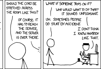 Last two frames cropped from XKCD 908, The Cloud. Blackhat is sitting at a computer and cueball is asking questions.
Cueball: Should the cord be stretched across the room like this?
Blackhat: Of course. It has to reach the server and the server is is over there.
Cueball: What if someone trips on it?
Blackhat: Who would want to do that? It sounds unpleasant.
Cueball: Uh. Sometimes people do stuff by accident.
Blackhat: I don't think I know anybody like that.
